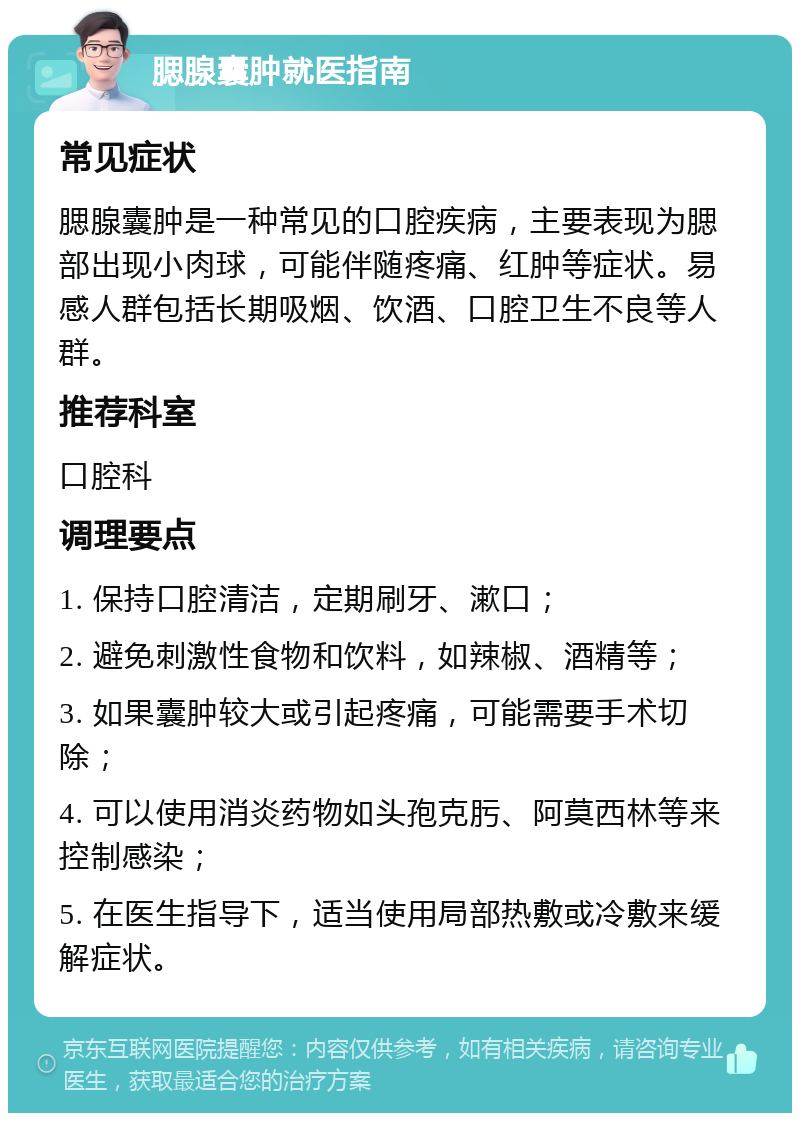 腮腺囊肿就医指南 常见症状 腮腺囊肿是一种常见的口腔疾病，主要表现为腮部出现小肉球，可能伴随疼痛、红肿等症状。易感人群包括长期吸烟、饮酒、口腔卫生不良等人群。 推荐科室 口腔科 调理要点 1. 保持口腔清洁，定期刷牙、漱口； 2. 避免刺激性食物和饮料，如辣椒、酒精等； 3. 如果囊肿较大或引起疼痛，可能需要手术切除； 4. 可以使用消炎药物如头孢克肟、阿莫西林等来控制感染； 5. 在医生指导下，适当使用局部热敷或冷敷来缓解症状。