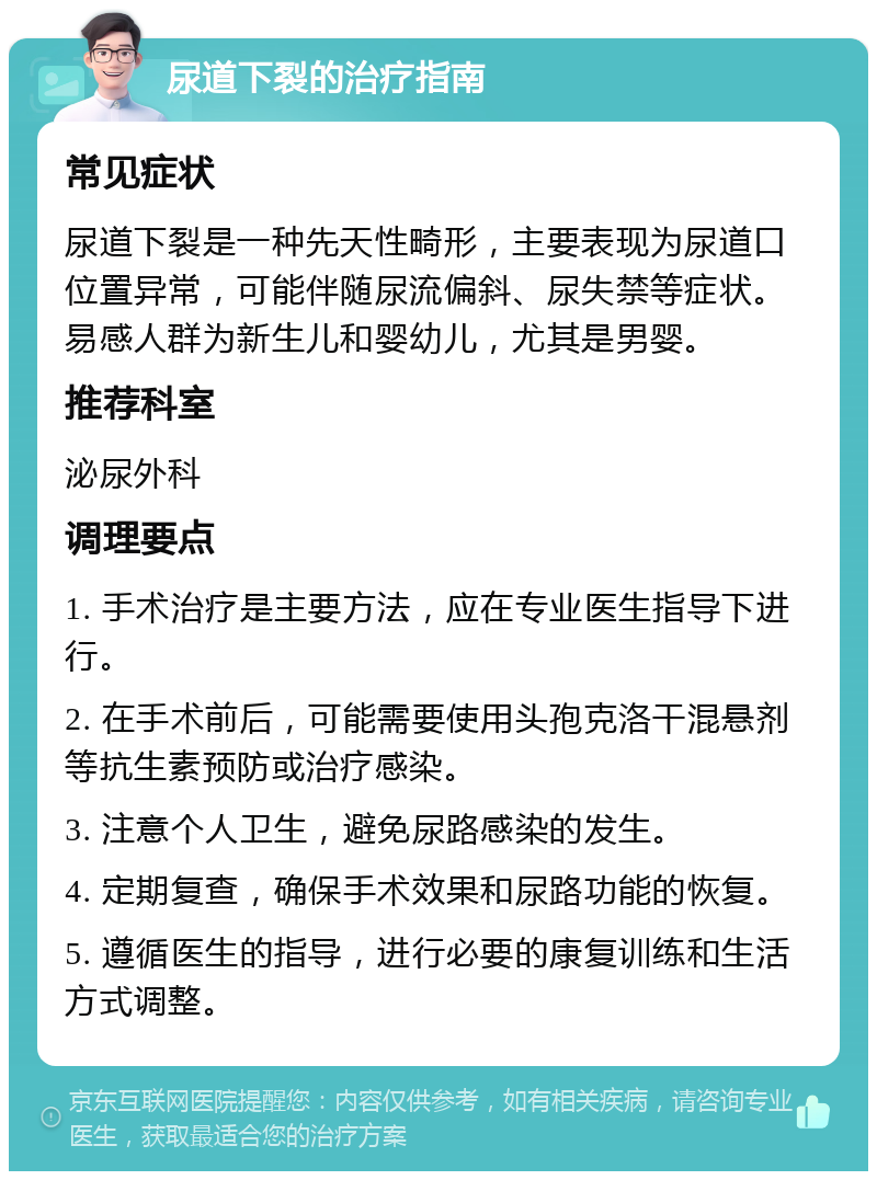 尿道下裂的治疗指南 常见症状 尿道下裂是一种先天性畸形，主要表现为尿道口位置异常，可能伴随尿流偏斜、尿失禁等症状。易感人群为新生儿和婴幼儿，尤其是男婴。 推荐科室 泌尿外科 调理要点 1. 手术治疗是主要方法，应在专业医生指导下进行。 2. 在手术前后，可能需要使用头孢克洛干混悬剂等抗生素预防或治疗感染。 3. 注意个人卫生，避免尿路感染的发生。 4. 定期复查，确保手术效果和尿路功能的恢复。 5. 遵循医生的指导，进行必要的康复训练和生活方式调整。