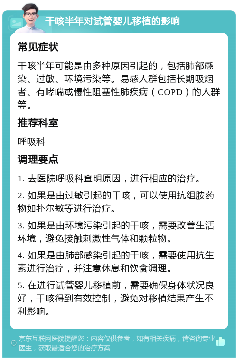 干咳半年对试管婴儿移植的影响 常见症状 干咳半年可能是由多种原因引起的，包括肺部感染、过敏、环境污染等。易感人群包括长期吸烟者、有哮喘或慢性阻塞性肺疾病（COPD）的人群等。 推荐科室 呼吸科 调理要点 1. 去医院呼吸科查明原因，进行相应的治疗。 2. 如果是由过敏引起的干咳，可以使用抗组胺药物如扑尔敏等进行治疗。 3. 如果是由环境污染引起的干咳，需要改善生活环境，避免接触刺激性气体和颗粒物。 4. 如果是由肺部感染引起的干咳，需要使用抗生素进行治疗，并注意休息和饮食调理。 5. 在进行试管婴儿移植前，需要确保身体状况良好，干咳得到有效控制，避免对移植结果产生不利影响。