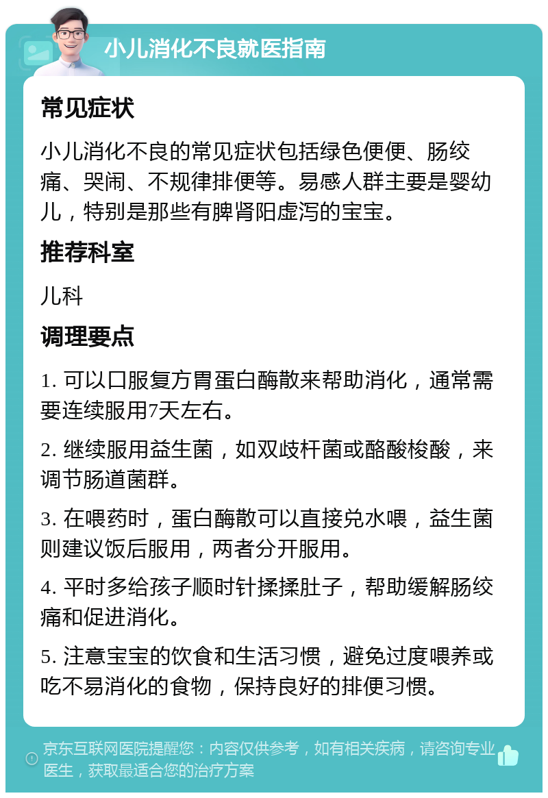 小儿消化不良就医指南 常见症状 小儿消化不良的常见症状包括绿色便便、肠绞痛、哭闹、不规律排便等。易感人群主要是婴幼儿，特别是那些有脾肾阳虚泻的宝宝。 推荐科室 儿科 调理要点 1. 可以口服复方胃蛋白酶散来帮助消化，通常需要连续服用7天左右。 2. 继续服用益生菌，如双歧杆菌或酪酸梭酸，来调节肠道菌群。 3. 在喂药时，蛋白酶散可以直接兑水喂，益生菌则建议饭后服用，两者分开服用。 4. 平时多给孩子顺时针揉揉肚子，帮助缓解肠绞痛和促进消化。 5. 注意宝宝的饮食和生活习惯，避免过度喂养或吃不易消化的食物，保持良好的排便习惯。