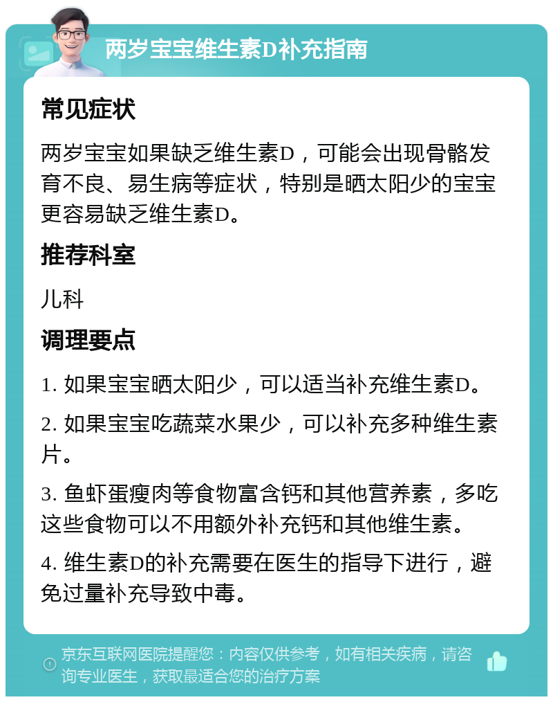 两岁宝宝维生素D补充指南 常见症状 两岁宝宝如果缺乏维生素D，可能会出现骨骼发育不良、易生病等症状，特别是晒太阳少的宝宝更容易缺乏维生素D。 推荐科室 儿科 调理要点 1. 如果宝宝晒太阳少，可以适当补充维生素D。 2. 如果宝宝吃蔬菜水果少，可以补充多种维生素片。 3. 鱼虾蛋瘦肉等食物富含钙和其他营养素，多吃这些食物可以不用额外补充钙和其他维生素。 4. 维生素D的补充需要在医生的指导下进行，避免过量补充导致中毒。