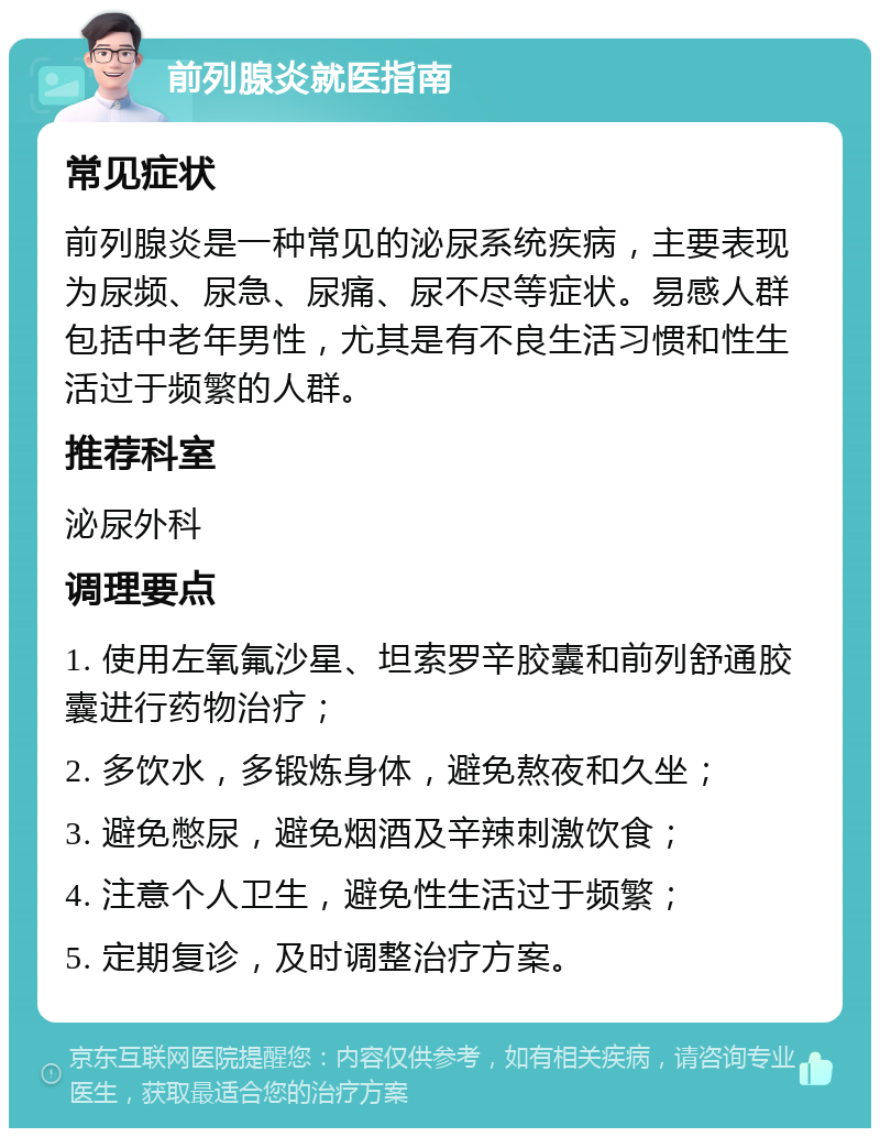 前列腺炎就医指南 常见症状 前列腺炎是一种常见的泌尿系统疾病，主要表现为尿频、尿急、尿痛、尿不尽等症状。易感人群包括中老年男性，尤其是有不良生活习惯和性生活过于频繁的人群。 推荐科室 泌尿外科 调理要点 1. 使用左氧氟沙星、坦索罗辛胶囊和前列舒通胶囊进行药物治疗； 2. 多饮水，多锻炼身体，避免熬夜和久坐； 3. 避免憋尿，避免烟酒及辛辣刺激饮食； 4. 注意个人卫生，避免性生活过于频繁； 5. 定期复诊，及时调整治疗方案。