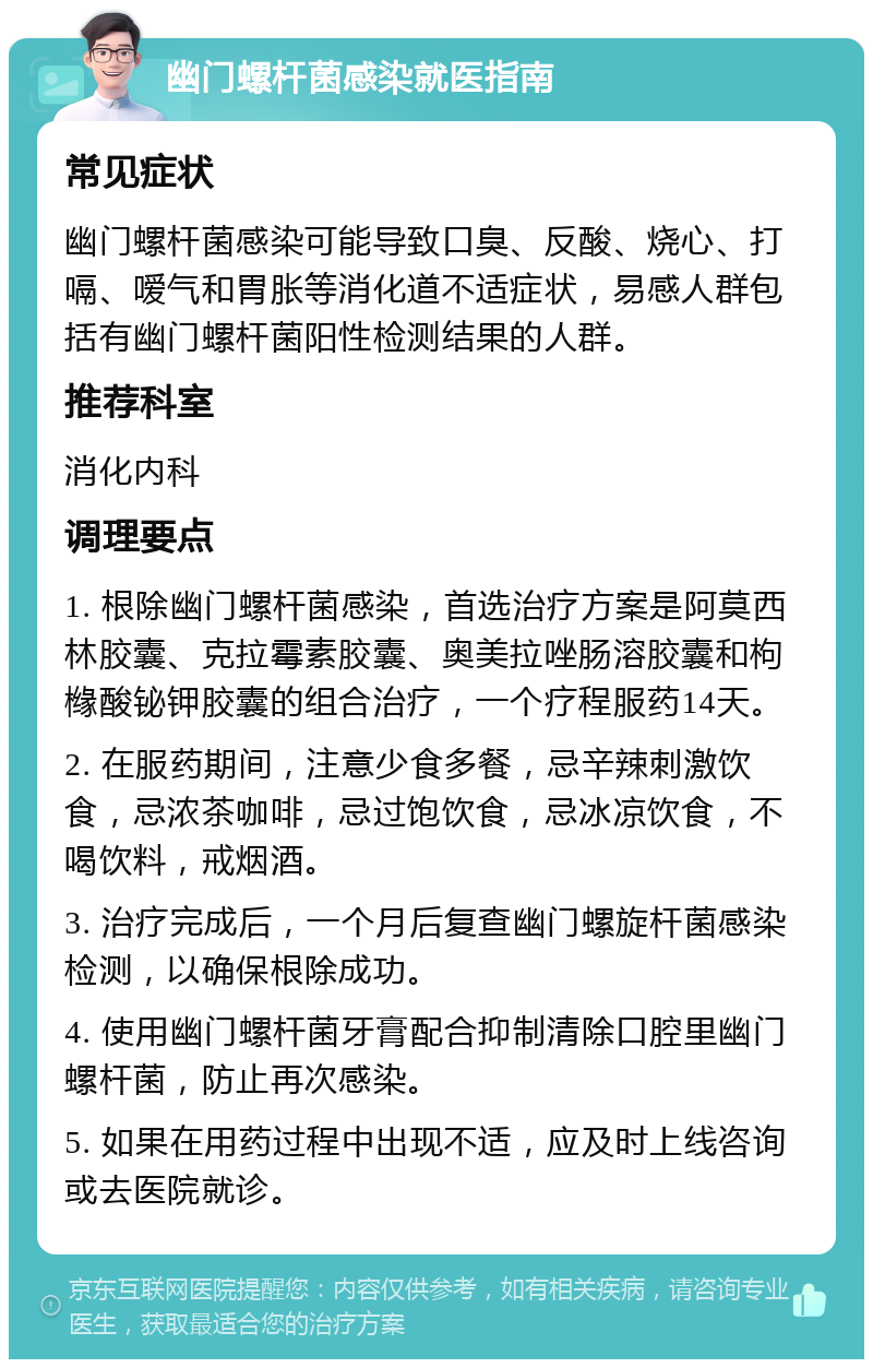 幽门螺杆菌感染就医指南 常见症状 幽门螺杆菌感染可能导致口臭、反酸、烧心、打嗝、嗳气和胃胀等消化道不适症状，易感人群包括有幽门螺杆菌阳性检测结果的人群。 推荐科室 消化内科 调理要点 1. 根除幽门螺杆菌感染，首选治疗方案是阿莫西林胶囊、克拉霉素胶囊、奥美拉唑肠溶胶囊和枸橼酸铋钾胶囊的组合治疗，一个疗程服药14天。 2. 在服药期间，注意少食多餐，忌辛辣刺激饮食，忌浓茶咖啡，忌过饱饮食，忌冰凉饮食，不喝饮料，戒烟酒。 3. 治疗完成后，一个月后复查幽门螺旋杆菌感染检测，以确保根除成功。 4. 使用幽门螺杆菌牙膏配合抑制清除口腔里幽门螺杆菌，防止再次感染。 5. 如果在用药过程中出现不适，应及时上线咨询或去医院就诊。