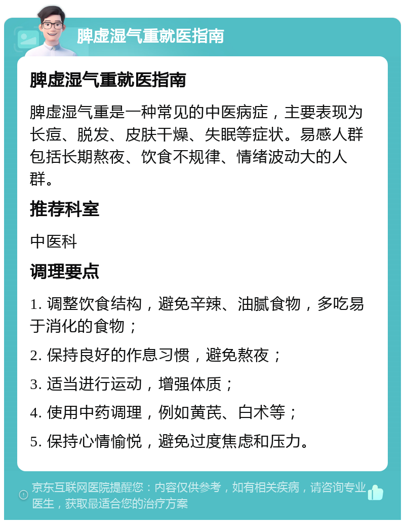 脾虚湿气重就医指南 脾虚湿气重就医指南 脾虚湿气重是一种常见的中医病症，主要表现为长痘、脱发、皮肤干燥、失眠等症状。易感人群包括长期熬夜、饮食不规律、情绪波动大的人群。 推荐科室 中医科 调理要点 1. 调整饮食结构，避免辛辣、油腻食物，多吃易于消化的食物； 2. 保持良好的作息习惯，避免熬夜； 3. 适当进行运动，增强体质； 4. 使用中药调理，例如黄芪、白术等； 5. 保持心情愉悦，避免过度焦虑和压力。