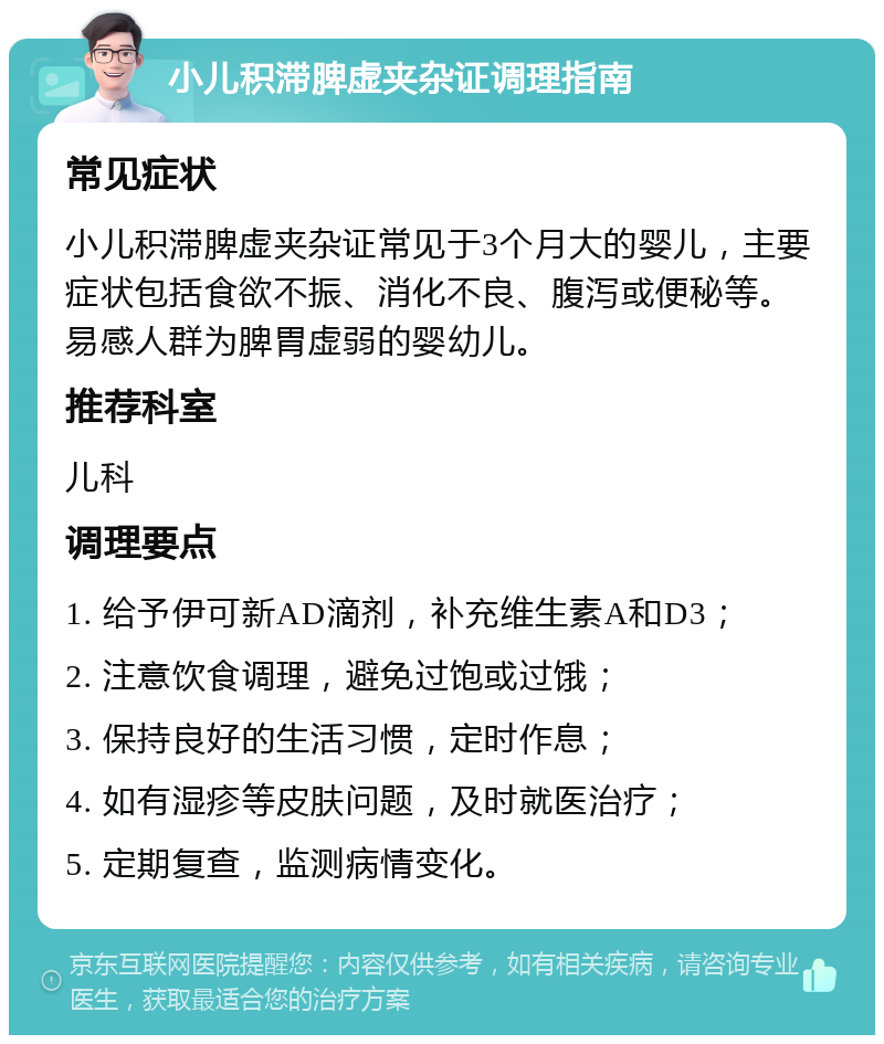 小儿积滞脾虚夹杂证调理指南 常见症状 小儿积滞脾虚夹杂证常见于3个月大的婴儿，主要症状包括食欲不振、消化不良、腹泻或便秘等。易感人群为脾胃虚弱的婴幼儿。 推荐科室 儿科 调理要点 1. 给予伊可新AD滴剂，补充维生素A和D3； 2. 注意饮食调理，避免过饱或过饿； 3. 保持良好的生活习惯，定时作息； 4. 如有湿疹等皮肤问题，及时就医治疗； 5. 定期复查，监测病情变化。