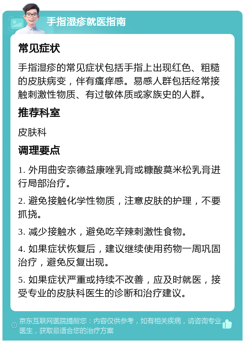 手指湿疹就医指南 常见症状 手指湿疹的常见症状包括手指上出现红色、粗糙的皮肤病变，伴有瘙痒感。易感人群包括经常接触刺激性物质、有过敏体质或家族史的人群。 推荐科室 皮肤科 调理要点 1. 外用曲安奈德益康唑乳膏或糠酸莫米松乳膏进行局部治疗。 2. 避免接触化学性物质，注意皮肤的护理，不要抓挠。 3. 减少接触水，避免吃辛辣刺激性食物。 4. 如果症状恢复后，建议继续使用药物一周巩固治疗，避免反复出现。 5. 如果症状严重或持续不改善，应及时就医，接受专业的皮肤科医生的诊断和治疗建议。