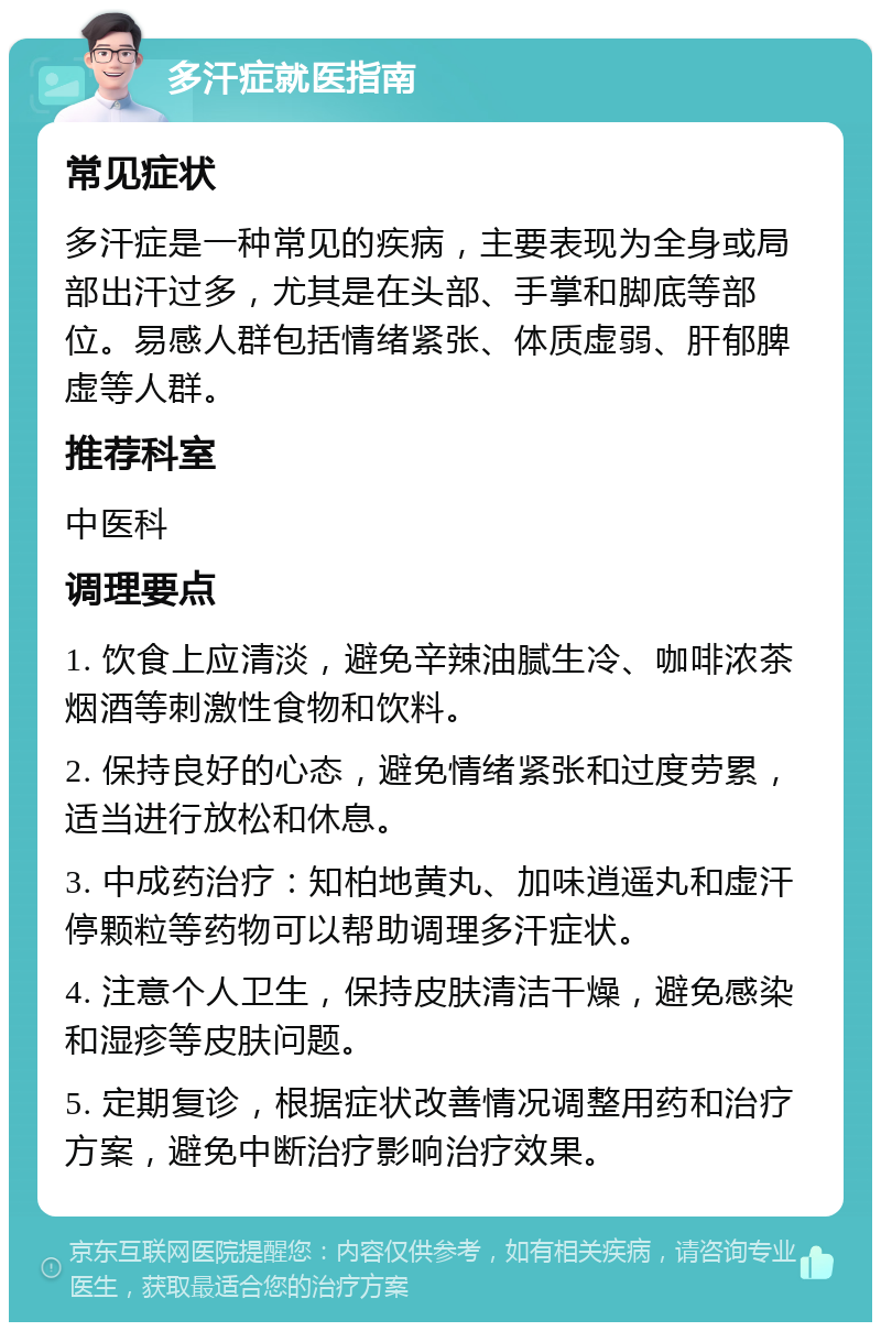 多汗症就医指南 常见症状 多汗症是一种常见的疾病，主要表现为全身或局部出汗过多，尤其是在头部、手掌和脚底等部位。易感人群包括情绪紧张、体质虚弱、肝郁脾虚等人群。 推荐科室 中医科 调理要点 1. 饮食上应清淡，避免辛辣油腻生冷、咖啡浓茶烟酒等刺激性食物和饮料。 2. 保持良好的心态，避免情绪紧张和过度劳累，适当进行放松和休息。 3. 中成药治疗：知柏地黄丸、加味逍遥丸和虚汗停颗粒等药物可以帮助调理多汗症状。 4. 注意个人卫生，保持皮肤清洁干燥，避免感染和湿疹等皮肤问题。 5. 定期复诊，根据症状改善情况调整用药和治疗方案，避免中断治疗影响治疗效果。