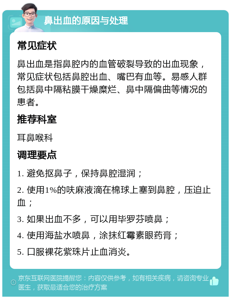 鼻出血的原因与处理 常见症状 鼻出血是指鼻腔内的血管破裂导致的出血现象，常见症状包括鼻腔出血、嘴巴有血等。易感人群包括鼻中隔粘膜干燥糜烂、鼻中隔偏曲等情况的患者。 推荐科室 耳鼻喉科 调理要点 1. 避免抠鼻子，保持鼻腔湿润； 2. 使用1%的呋麻液滴在棉球上塞到鼻腔，压迫止血； 3. 如果出血不多，可以用毕罗芬喷鼻； 4. 使用海盐水喷鼻，涂抹红霉素眼药膏； 5. 口服裸花紫珠片止血消炎。