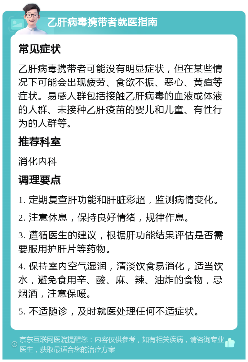 乙肝病毒携带者就医指南 常见症状 乙肝病毒携带者可能没有明显症状，但在某些情况下可能会出现疲劳、食欲不振、恶心、黄疸等症状。易感人群包括接触乙肝病毒的血液或体液的人群、未接种乙肝疫苗的婴儿和儿童、有性行为的人群等。 推荐科室 消化内科 调理要点 1. 定期复查肝功能和肝脏彩超，监测病情变化。 2. 注意休息，保持良好情绪，规律作息。 3. 遵循医生的建议，根据肝功能结果评估是否需要服用护肝片等药物。 4. 保持室内空气湿润，清淡饮食易消化，适当饮水，避免食用辛、酸、麻、辣、油炸的食物，忌烟酒，注意保暖。 5. 不适随诊，及时就医处理任何不适症状。