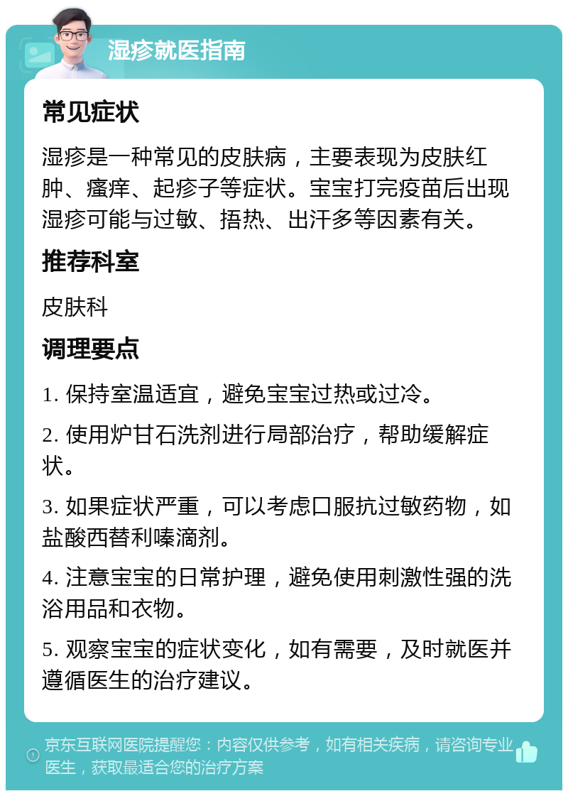 湿疹就医指南 常见症状 湿疹是一种常见的皮肤病，主要表现为皮肤红肿、瘙痒、起疹子等症状。宝宝打完疫苗后出现湿疹可能与过敏、捂热、出汗多等因素有关。 推荐科室 皮肤科 调理要点 1. 保持室温适宜，避免宝宝过热或过冷。 2. 使用炉甘石洗剂进行局部治疗，帮助缓解症状。 3. 如果症状严重，可以考虑口服抗过敏药物，如盐酸西替利嗪滴剂。 4. 注意宝宝的日常护理，避免使用刺激性强的洗浴用品和衣物。 5. 观察宝宝的症状变化，如有需要，及时就医并遵循医生的治疗建议。