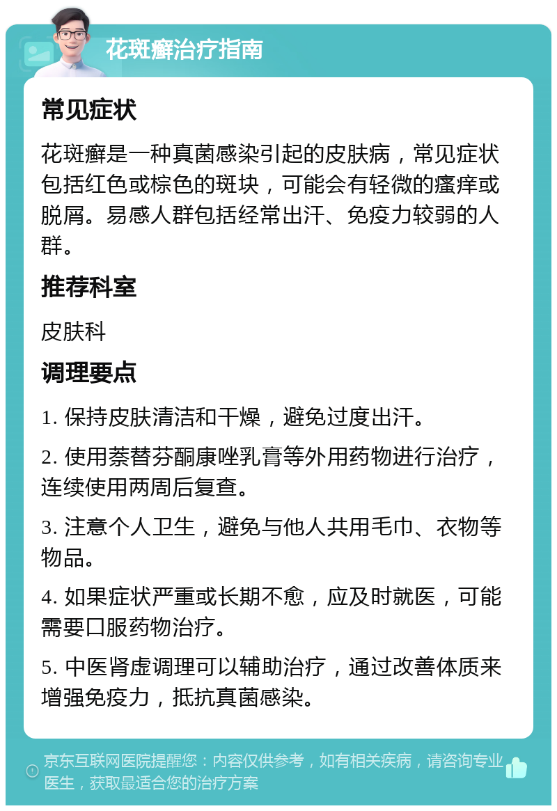 花斑癣治疗指南 常见症状 花斑癣是一种真菌感染引起的皮肤病，常见症状包括红色或棕色的斑块，可能会有轻微的瘙痒或脱屑。易感人群包括经常出汗、免疫力较弱的人群。 推荐科室 皮肤科 调理要点 1. 保持皮肤清洁和干燥，避免过度出汗。 2. 使用萘替芬酮康唑乳膏等外用药物进行治疗，连续使用两周后复查。 3. 注意个人卫生，避免与他人共用毛巾、衣物等物品。 4. 如果症状严重或长期不愈，应及时就医，可能需要口服药物治疗。 5. 中医肾虚调理可以辅助治疗，通过改善体质来增强免疫力，抵抗真菌感染。