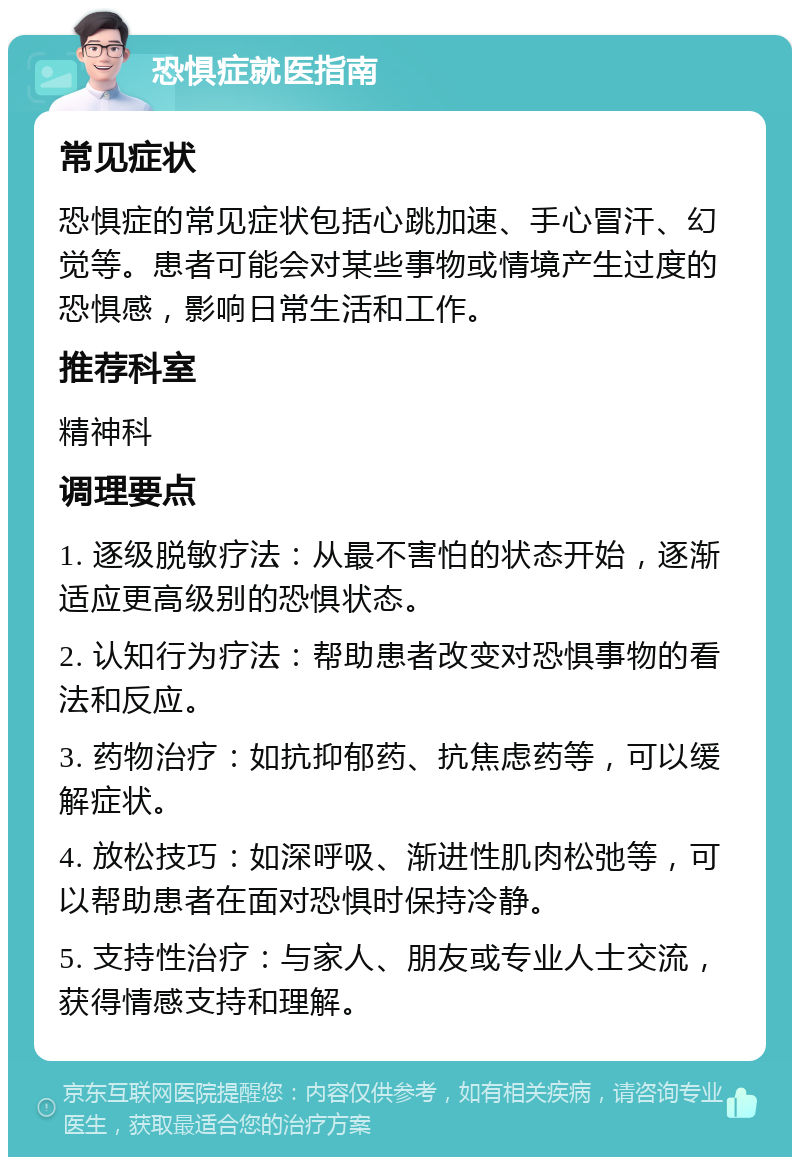 恐惧症就医指南 常见症状 恐惧症的常见症状包括心跳加速、手心冒汗、幻觉等。患者可能会对某些事物或情境产生过度的恐惧感，影响日常生活和工作。 推荐科室 精神科 调理要点 1. 逐级脱敏疗法：从最不害怕的状态开始，逐渐适应更高级别的恐惧状态。 2. 认知行为疗法：帮助患者改变对恐惧事物的看法和反应。 3. 药物治疗：如抗抑郁药、抗焦虑药等，可以缓解症状。 4. 放松技巧：如深呼吸、渐进性肌肉松弛等，可以帮助患者在面对恐惧时保持冷静。 5. 支持性治疗：与家人、朋友或专业人士交流，获得情感支持和理解。