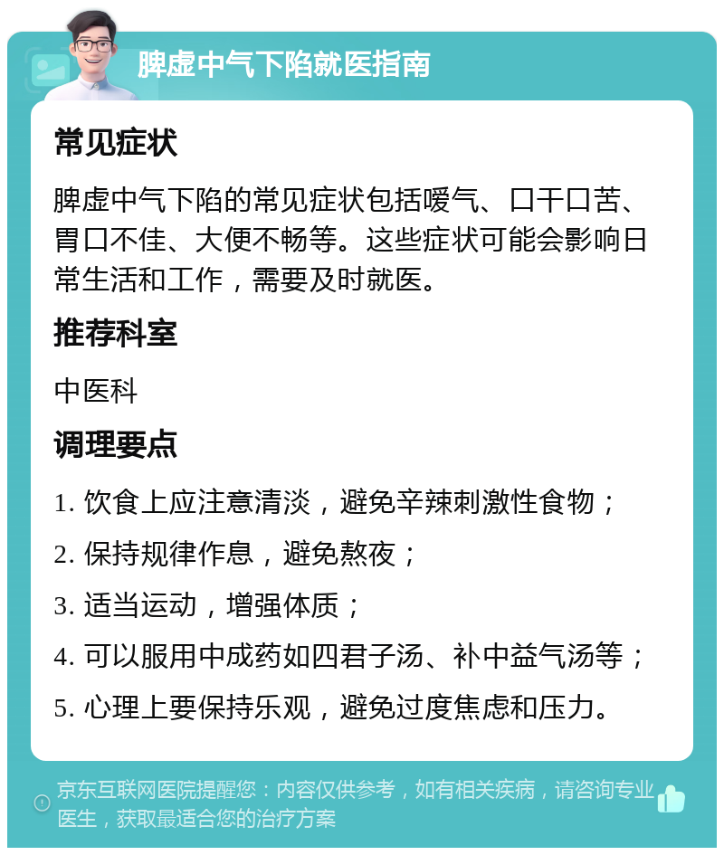 脾虚中气下陷就医指南 常见症状 脾虚中气下陷的常见症状包括嗳气、口干口苦、胃口不佳、大便不畅等。这些症状可能会影响日常生活和工作，需要及时就医。 推荐科室 中医科 调理要点 1. 饮食上应注意清淡，避免辛辣刺激性食物； 2. 保持规律作息，避免熬夜； 3. 适当运动，增强体质； 4. 可以服用中成药如四君子汤、补中益气汤等； 5. 心理上要保持乐观，避免过度焦虑和压力。