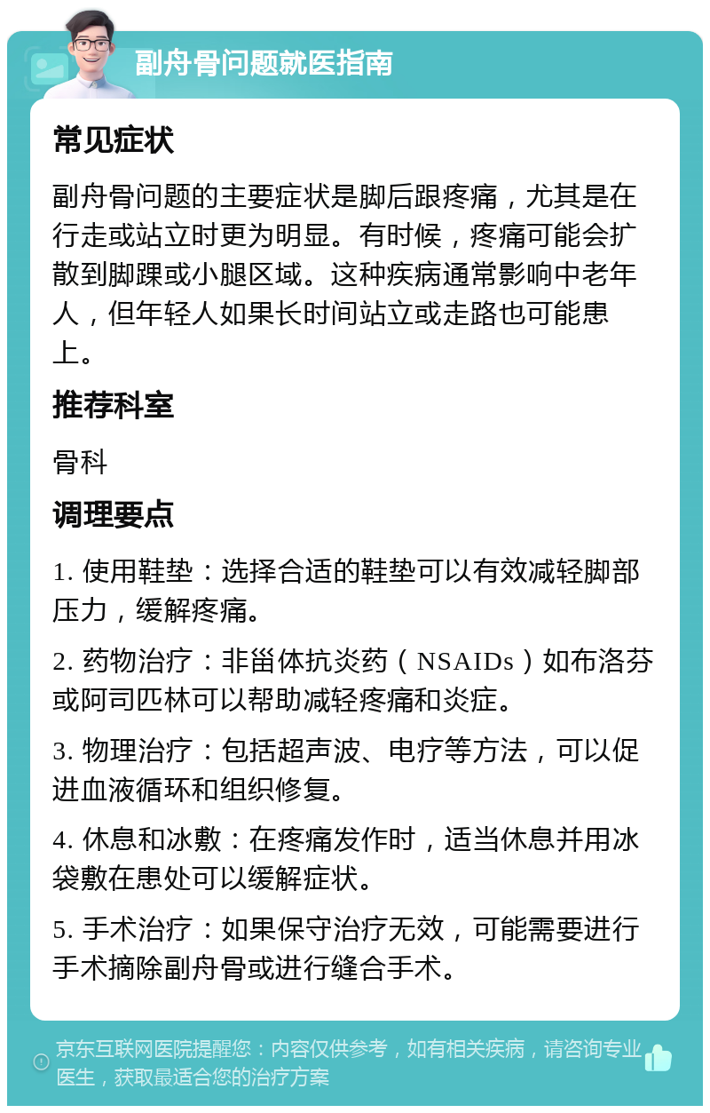 副舟骨问题就医指南 常见症状 副舟骨问题的主要症状是脚后跟疼痛，尤其是在行走或站立时更为明显。有时候，疼痛可能会扩散到脚踝或小腿区域。这种疾病通常影响中老年人，但年轻人如果长时间站立或走路也可能患上。 推荐科室 骨科 调理要点 1. 使用鞋垫：选择合适的鞋垫可以有效减轻脚部压力，缓解疼痛。 2. 药物治疗：非甾体抗炎药（NSAIDs）如布洛芬或阿司匹林可以帮助减轻疼痛和炎症。 3. 物理治疗：包括超声波、电疗等方法，可以促进血液循环和组织修复。 4. 休息和冰敷：在疼痛发作时，适当休息并用冰袋敷在患处可以缓解症状。 5. 手术治疗：如果保守治疗无效，可能需要进行手术摘除副舟骨或进行缝合手术。