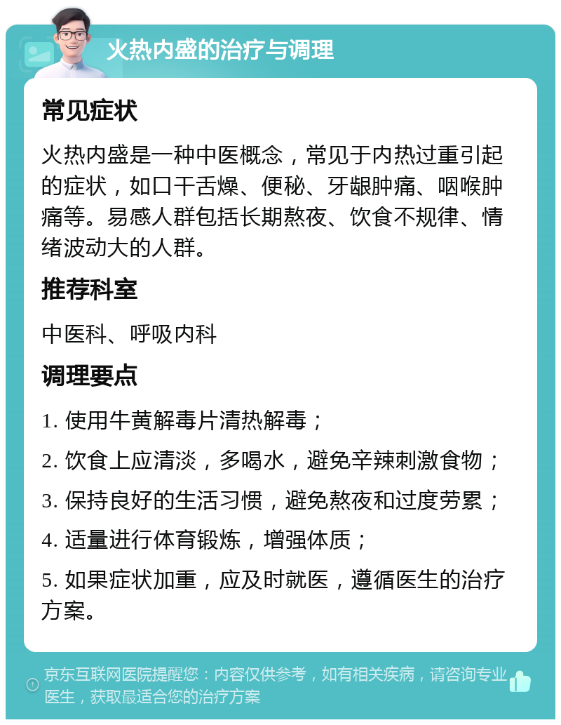 火热内盛的治疗与调理 常见症状 火热内盛是一种中医概念，常见于内热过重引起的症状，如口干舌燥、便秘、牙龈肿痛、咽喉肿痛等。易感人群包括长期熬夜、饮食不规律、情绪波动大的人群。 推荐科室 中医科、呼吸内科 调理要点 1. 使用牛黄解毒片清热解毒； 2. 饮食上应清淡，多喝水，避免辛辣刺激食物； 3. 保持良好的生活习惯，避免熬夜和过度劳累； 4. 适量进行体育锻炼，增强体质； 5. 如果症状加重，应及时就医，遵循医生的治疗方案。