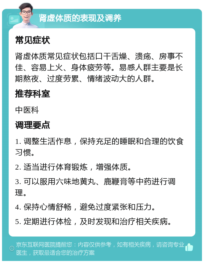 肾虚体质的表现及调养 常见症状 肾虚体质常见症状包括口干舌燥、溃疡、房事不佳、容易上火、身体疲劳等。易感人群主要是长期熬夜、过度劳累、情绪波动大的人群。 推荐科室 中医科 调理要点 1. 调整生活作息，保持充足的睡眠和合理的饮食习惯。 2. 适当进行体育锻炼，增强体质。 3. 可以服用六味地黄丸、鹿鞭膏等中药进行调理。 4. 保持心情舒畅，避免过度紧张和压力。 5. 定期进行体检，及时发现和治疗相关疾病。