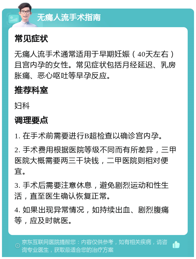 无痛人流手术指南 常见症状 无痛人流手术通常适用于早期妊娠（40天左右）且宫内孕的女性。常见症状包括月经延迟、乳房胀痛、恶心呕吐等早孕反应。 推荐科室 妇科 调理要点 1. 在手术前需要进行B超检查以确诊宫内孕。 2. 手术费用根据医院等级不同而有所差异，三甲医院大概需要两三千块钱，二甲医院则相对便宜。 3. 手术后需要注意休息，避免剧烈运动和性生活，直至医生确认恢复正常。 4. 如果出现异常情况，如持续出血、剧烈腹痛等，应及时就医。