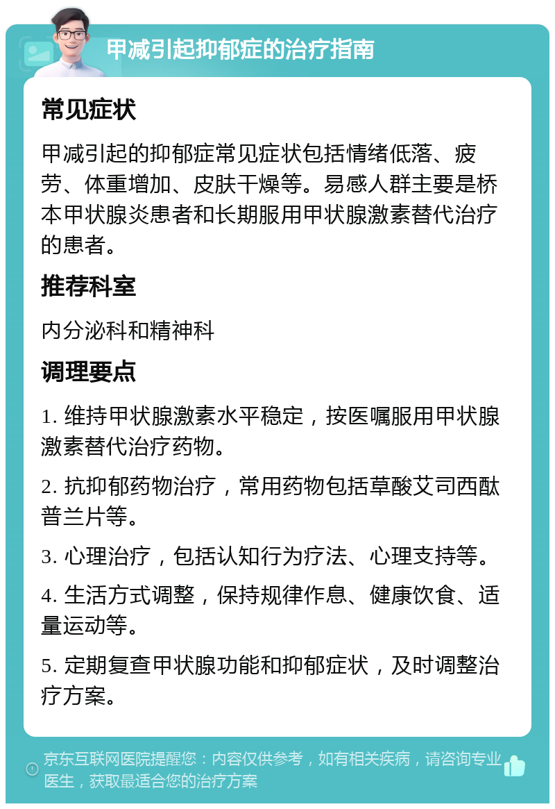 甲减引起抑郁症的治疗指南 常见症状 甲减引起的抑郁症常见症状包括情绪低落、疲劳、体重增加、皮肤干燥等。易感人群主要是桥本甲状腺炎患者和长期服用甲状腺激素替代治疗的患者。 推荐科室 内分泌科和精神科 调理要点 1. 维持甲状腺激素水平稳定，按医嘱服用甲状腺激素替代治疗药物。 2. 抗抑郁药物治疗，常用药物包括草酸艾司西酞普兰片等。 3. 心理治疗，包括认知行为疗法、心理支持等。 4. 生活方式调整，保持规律作息、健康饮食、适量运动等。 5. 定期复查甲状腺功能和抑郁症状，及时调整治疗方案。