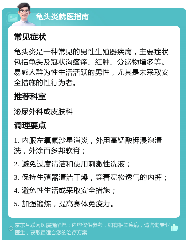 龟头炎就医指南 常见症状 龟头炎是一种常见的男性生殖器疾病，主要症状包括龟头及冠状沟瘙痒、红肿、分泌物增多等。易感人群为性生活活跃的男性，尤其是未采取安全措施的性行为者。 推荐科室 泌尿外科或皮肤科 调理要点 1. 内服左氧氟沙星消炎，外用高锰酸钾浸泡清洗，外涂百多邦软膏； 2. 避免过度清洁和使用刺激性洗液； 3. 保持生殖器清洁干燥，穿着宽松透气的内裤； 4. 避免性生活或采取安全措施； 5. 加强锻炼，提高身体免疫力。