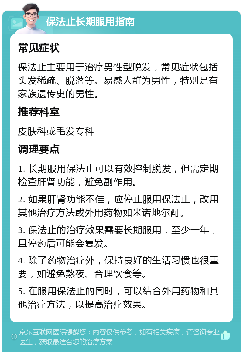 保法止长期服用指南 常见症状 保法止主要用于治疗男性型脱发，常见症状包括头发稀疏、脱落等。易感人群为男性，特别是有家族遗传史的男性。 推荐科室 皮肤科或毛发专科 调理要点 1. 长期服用保法止可以有效控制脱发，但需定期检查肝肾功能，避免副作用。 2. 如果肝肾功能不佳，应停止服用保法止，改用其他治疗方法或外用药物如米诺地尔酊。 3. 保法止的治疗效果需要长期服用，至少一年，且停药后可能会复发。 4. 除了药物治疗外，保持良好的生活习惯也很重要，如避免熬夜、合理饮食等。 5. 在服用保法止的同时，可以结合外用药物和其他治疗方法，以提高治疗效果。