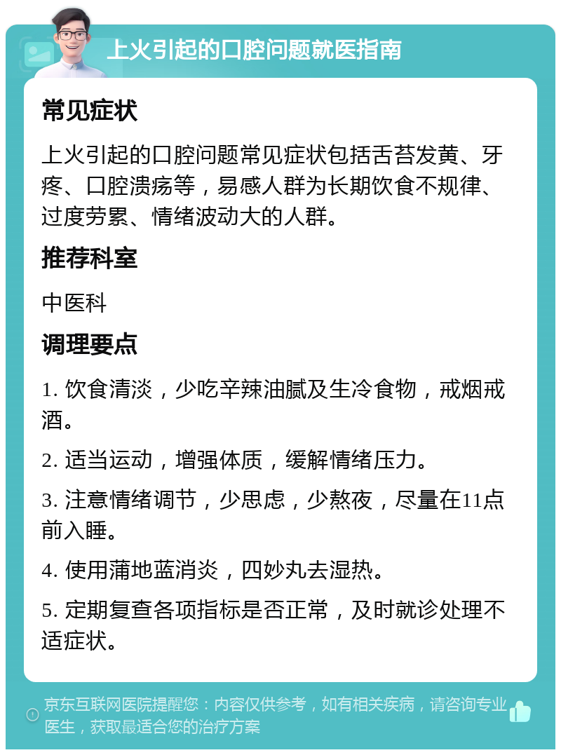 上火引起的口腔问题就医指南 常见症状 上火引起的口腔问题常见症状包括舌苔发黄、牙疼、口腔溃疡等，易感人群为长期饮食不规律、过度劳累、情绪波动大的人群。 推荐科室 中医科 调理要点 1. 饮食清淡，少吃辛辣油腻及生冷食物，戒烟戒酒。 2. 适当运动，增强体质，缓解情绪压力。 3. 注意情绪调节，少思虑，少熬夜，尽量在11点前入睡。 4. 使用蒲地蓝消炎，四妙丸去湿热。 5. 定期复查各项指标是否正常，及时就诊处理不适症状。