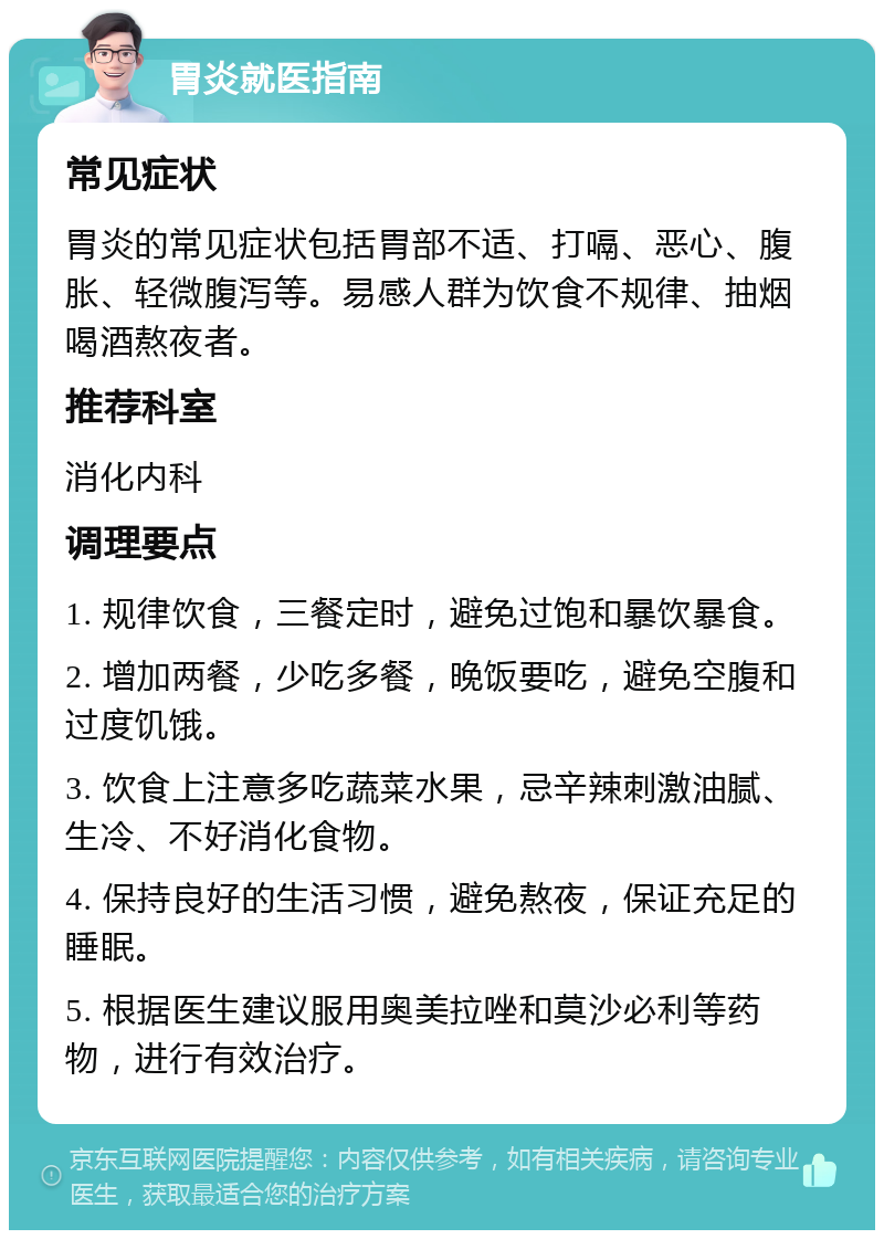 胃炎就医指南 常见症状 胃炎的常见症状包括胃部不适、打嗝、恶心、腹胀、轻微腹泻等。易感人群为饮食不规律、抽烟喝酒熬夜者。 推荐科室 消化内科 调理要点 1. 规律饮食，三餐定时，避免过饱和暴饮暴食。 2. 增加两餐，少吃多餐，晚饭要吃，避免空腹和过度饥饿。 3. 饮食上注意多吃蔬菜水果，忌辛辣刺激油腻、生冷、不好消化食物。 4. 保持良好的生活习惯，避免熬夜，保证充足的睡眠。 5. 根据医生建议服用奥美拉唑和莫沙必利等药物，进行有效治疗。