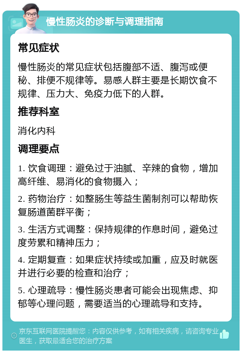 慢性肠炎的诊断与调理指南 常见症状 慢性肠炎的常见症状包括腹部不适、腹泻或便秘、排便不规律等。易感人群主要是长期饮食不规律、压力大、免疫力低下的人群。 推荐科室 消化内科 调理要点 1. 饮食调理：避免过于油腻、辛辣的食物，增加高纤维、易消化的食物摄入； 2. 药物治疗：如整肠生等益生菌制剂可以帮助恢复肠道菌群平衡； 3. 生活方式调整：保持规律的作息时间，避免过度劳累和精神压力； 4. 定期复查：如果症状持续或加重，应及时就医并进行必要的检查和治疗； 5. 心理疏导：慢性肠炎患者可能会出现焦虑、抑郁等心理问题，需要适当的心理疏导和支持。