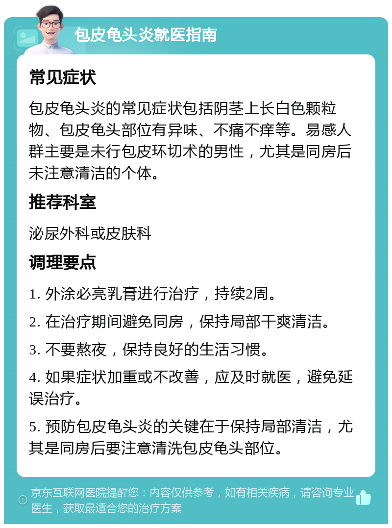 包皮龟头炎就医指南 常见症状 包皮龟头炎的常见症状包括阴茎上长白色颗粒物、包皮龟头部位有异味、不痛不痒等。易感人群主要是未行包皮环切术的男性，尤其是同房后未注意清洁的个体。 推荐科室 泌尿外科或皮肤科 调理要点 1. 外涂必亮乳膏进行治疗，持续2周。 2. 在治疗期间避免同房，保持局部干爽清洁。 3. 不要熬夜，保持良好的生活习惯。 4. 如果症状加重或不改善，应及时就医，避免延误治疗。 5. 预防包皮龟头炎的关键在于保持局部清洁，尤其是同房后要注意清洗包皮龟头部位。