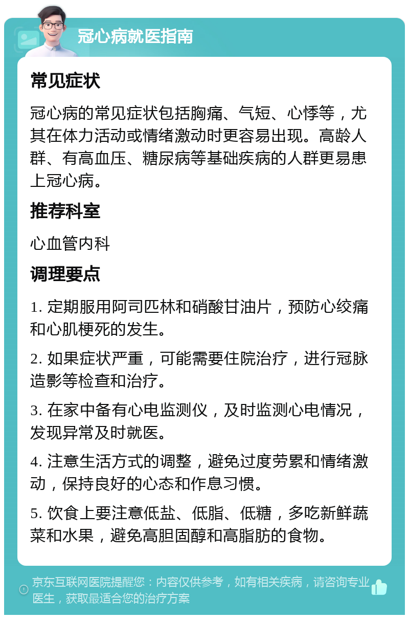 冠心病就医指南 常见症状 冠心病的常见症状包括胸痛、气短、心悸等，尤其在体力活动或情绪激动时更容易出现。高龄人群、有高血压、糖尿病等基础疾病的人群更易患上冠心病。 推荐科室 心血管内科 调理要点 1. 定期服用阿司匹林和硝酸甘油片，预防心绞痛和心肌梗死的发生。 2. 如果症状严重，可能需要住院治疗，进行冠脉造影等检查和治疗。 3. 在家中备有心电监测仪，及时监测心电情况，发现异常及时就医。 4. 注意生活方式的调整，避免过度劳累和情绪激动，保持良好的心态和作息习惯。 5. 饮食上要注意低盐、低脂、低糖，多吃新鲜蔬菜和水果，避免高胆固醇和高脂肪的食物。