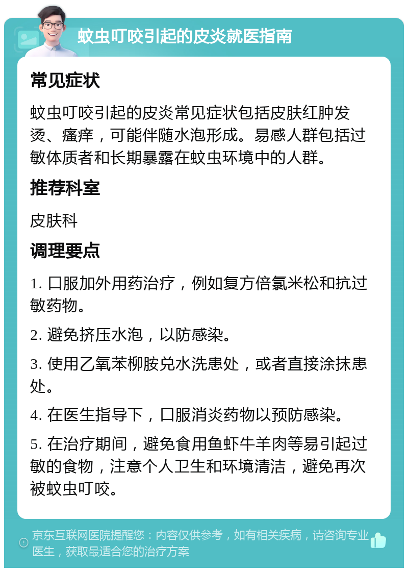 蚊虫叮咬引起的皮炎就医指南 常见症状 蚊虫叮咬引起的皮炎常见症状包括皮肤红肿发烫、瘙痒，可能伴随水泡形成。易感人群包括过敏体质者和长期暴露在蚊虫环境中的人群。 推荐科室 皮肤科 调理要点 1. 口服加外用药治疗，例如复方倍氯米松和抗过敏药物。 2. 避免挤压水泡，以防感染。 3. 使用乙氧苯柳胺兑水洗患处，或者直接涂抹患处。 4. 在医生指导下，口服消炎药物以预防感染。 5. 在治疗期间，避免食用鱼虾牛羊肉等易引起过敏的食物，注意个人卫生和环境清洁，避免再次被蚊虫叮咬。