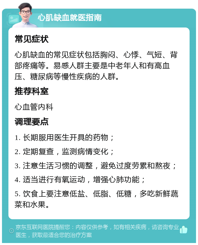 心肌缺血就医指南 常见症状 心肌缺血的常见症状包括胸闷、心悸、气短、背部疼痛等。易感人群主要是中老年人和有高血压、糖尿病等慢性疾病的人群。 推荐科室 心血管内科 调理要点 1. 长期服用医生开具的药物； 2. 定期复查，监测病情变化； 3. 注意生活习惯的调整，避免过度劳累和熬夜； 4. 适当进行有氧运动，增强心肺功能； 5. 饮食上要注意低盐、低脂、低糖，多吃新鲜蔬菜和水果。