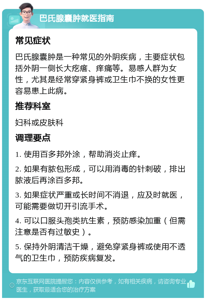 巴氏腺囊肿就医指南 常见症状 巴氏腺囊肿是一种常见的外阴疾病，主要症状包括外阴一侧长大疙瘩、痒痛等。易感人群为女性，尤其是经常穿紧身裤或卫生巾不换的女性更容易患上此病。 推荐科室 妇科或皮肤科 调理要点 1. 使用百多邦外涂，帮助消炎止痒。 2. 如果有脓包形成，可以用消毒的针刺破，排出脓液后再涂百多邦。 3. 如果症状严重或长时间不消退，应及时就医，可能需要做切开引流手术。 4. 可以口服头孢类抗生素，预防感染加重（但需注意是否有过敏史）。 5. 保持外阴清洁干燥，避免穿紧身裤或使用不透气的卫生巾，预防疾病复发。