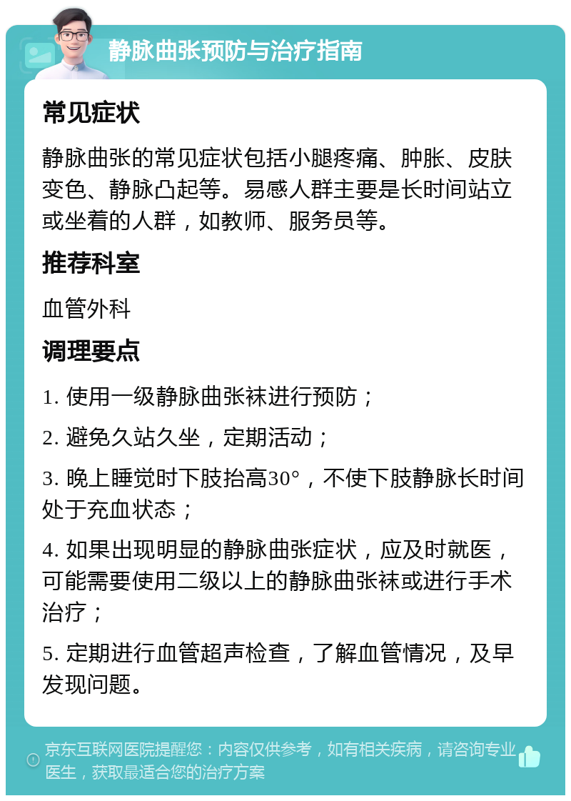 静脉曲张预防与治疗指南 常见症状 静脉曲张的常见症状包括小腿疼痛、肿胀、皮肤变色、静脉凸起等。易感人群主要是长时间站立或坐着的人群，如教师、服务员等。 推荐科室 血管外科 调理要点 1. 使用一级静脉曲张袜进行预防； 2. 避免久站久坐，定期活动； 3. 晚上睡觉时下肢抬高30°，不使下肢静脉长时间处于充血状态； 4. 如果出现明显的静脉曲张症状，应及时就医，可能需要使用二级以上的静脉曲张袜或进行手术治疗； 5. 定期进行血管超声检查，了解血管情况，及早发现问题。