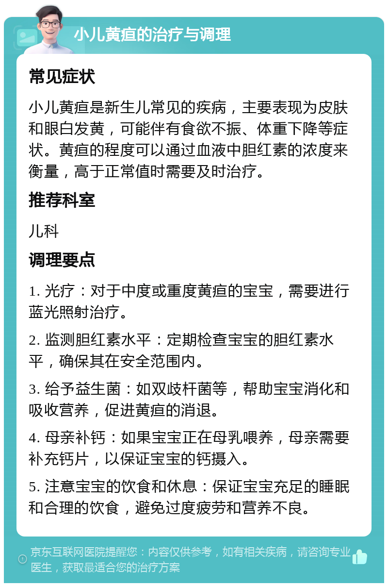 小儿黄疸的治疗与调理 常见症状 小儿黄疸是新生儿常见的疾病，主要表现为皮肤和眼白发黄，可能伴有食欲不振、体重下降等症状。黄疸的程度可以通过血液中胆红素的浓度来衡量，高于正常值时需要及时治疗。 推荐科室 儿科 调理要点 1. 光疗：对于中度或重度黄疸的宝宝，需要进行蓝光照射治疗。 2. 监测胆红素水平：定期检查宝宝的胆红素水平，确保其在安全范围内。 3. 给予益生菌：如双歧杆菌等，帮助宝宝消化和吸收营养，促进黄疸的消退。 4. 母亲补钙：如果宝宝正在母乳喂养，母亲需要补充钙片，以保证宝宝的钙摄入。 5. 注意宝宝的饮食和休息：保证宝宝充足的睡眠和合理的饮食，避免过度疲劳和营养不良。