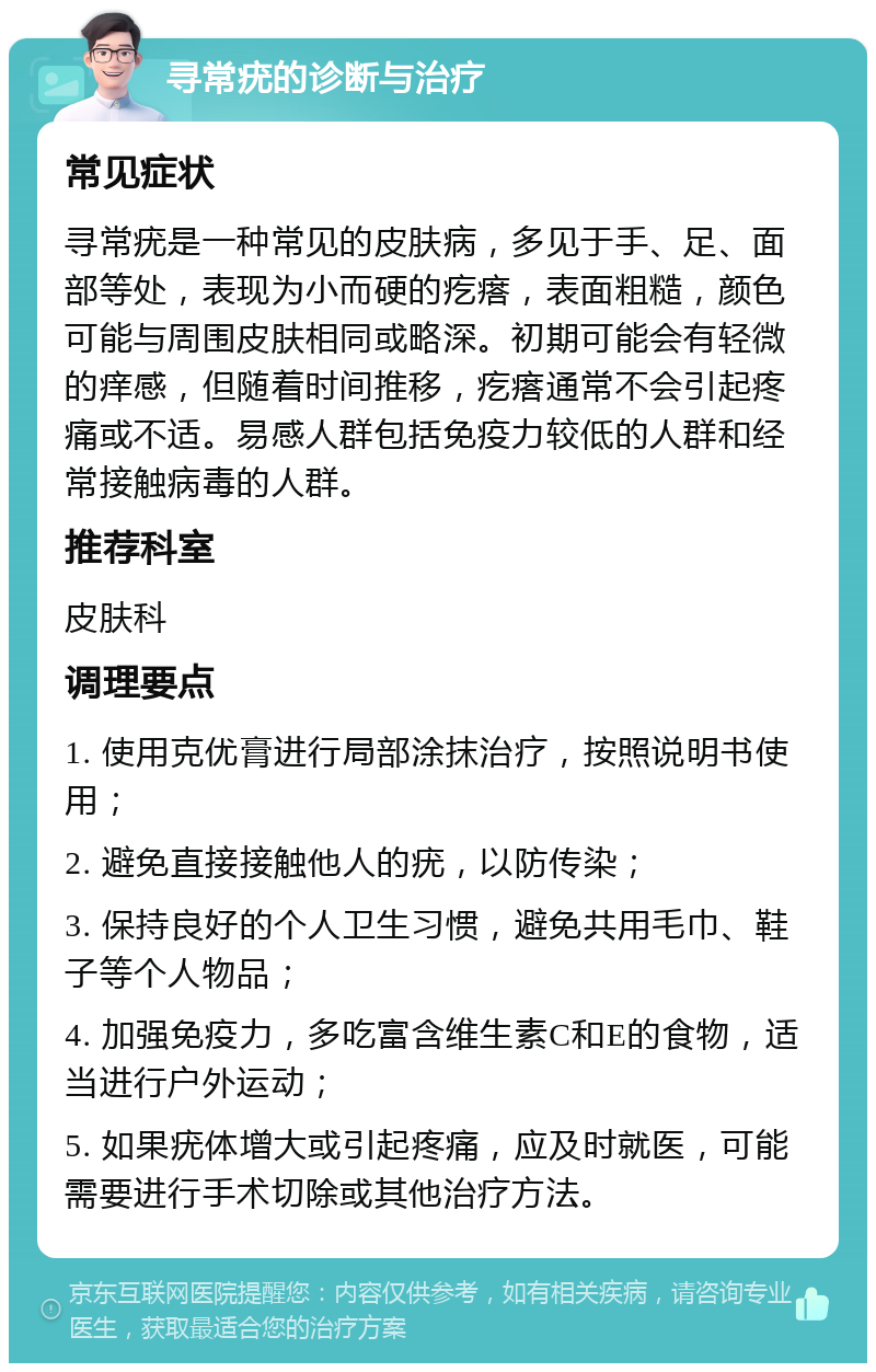 寻常疣的诊断与治疗 常见症状 寻常疣是一种常见的皮肤病，多见于手、足、面部等处，表现为小而硬的疙瘩，表面粗糙，颜色可能与周围皮肤相同或略深。初期可能会有轻微的痒感，但随着时间推移，疙瘩通常不会引起疼痛或不适。易感人群包括免疫力较低的人群和经常接触病毒的人群。 推荐科室 皮肤科 调理要点 1. 使用克优膏进行局部涂抹治疗，按照说明书使用； 2. 避免直接接触他人的疣，以防传染； 3. 保持良好的个人卫生习惯，避免共用毛巾、鞋子等个人物品； 4. 加强免疫力，多吃富含维生素C和E的食物，适当进行户外运动； 5. 如果疣体增大或引起疼痛，应及时就医，可能需要进行手术切除或其他治疗方法。