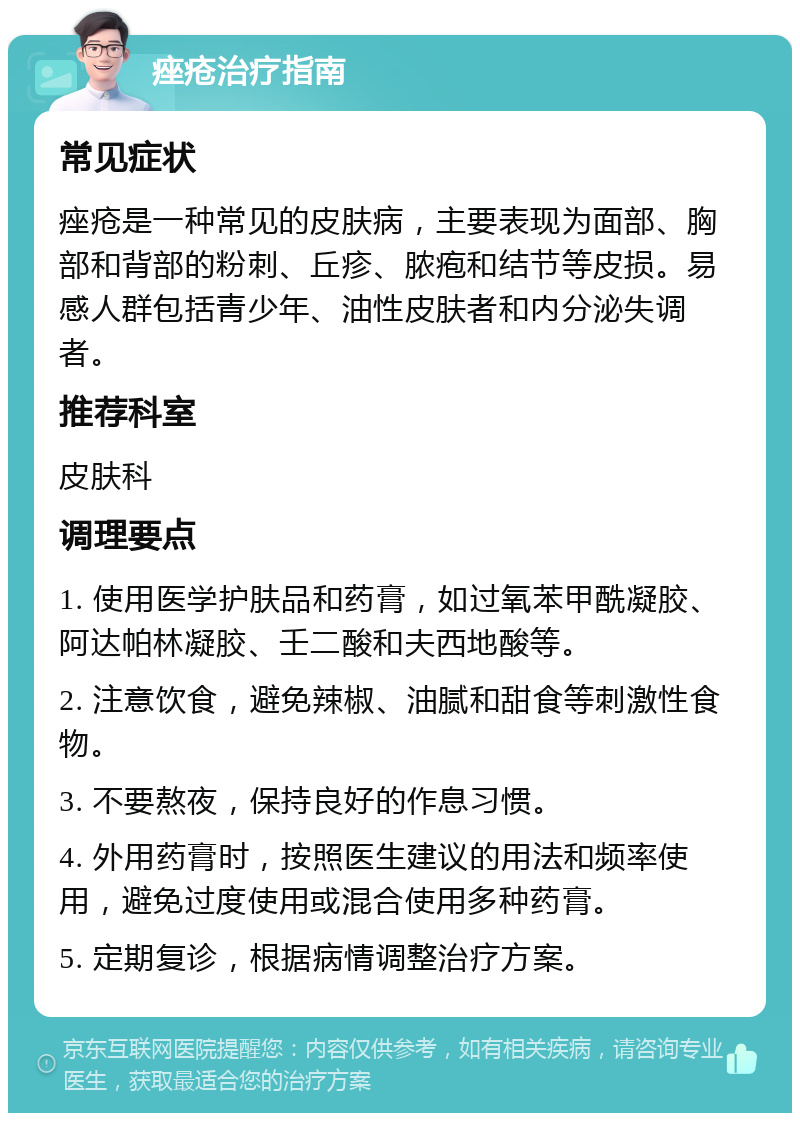 痤疮治疗指南 常见症状 痤疮是一种常见的皮肤病，主要表现为面部、胸部和背部的粉刺、丘疹、脓疱和结节等皮损。易感人群包括青少年、油性皮肤者和内分泌失调者。 推荐科室 皮肤科 调理要点 1. 使用医学护肤品和药膏，如过氧苯甲酰凝胶、阿达帕林凝胶、壬二酸和夫西地酸等。 2. 注意饮食，避免辣椒、油腻和甜食等刺激性食物。 3. 不要熬夜，保持良好的作息习惯。 4. 外用药膏时，按照医生建议的用法和频率使用，避免过度使用或混合使用多种药膏。 5. 定期复诊，根据病情调整治疗方案。