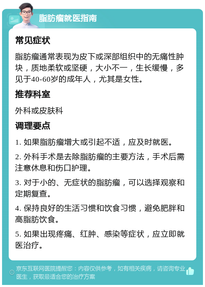 脂肪瘤就医指南 常见症状 脂肪瘤通常表现为皮下或深部组织中的无痛性肿块，质地柔软或坚硬，大小不一，生长缓慢，多见于40-60岁的成年人，尤其是女性。 推荐科室 外科或皮肤科 调理要点 1. 如果脂肪瘤增大或引起不适，应及时就医。 2. 外科手术是去除脂肪瘤的主要方法，手术后需注意休息和伤口护理。 3. 对于小的、无症状的脂肪瘤，可以选择观察和定期复查。 4. 保持良好的生活习惯和饮食习惯，避免肥胖和高脂肪饮食。 5. 如果出现疼痛、红肿、感染等症状，应立即就医治疗。