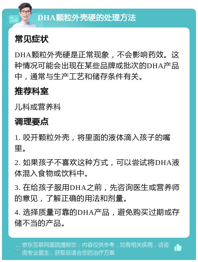 DHA颗粒外壳硬的处理方法 常见症状 DHA颗粒外壳硬是正常现象，不会影响药效。这种情况可能会出现在某些品牌或批次的DHA产品中，通常与生产工艺和储存条件有关。 推荐科室 儿科或营养科 调理要点 1. 咬开颗粒外壳，将里面的液体滴入孩子的嘴里。 2. 如果孩子不喜欢这种方式，可以尝试将DHA液体混入食物或饮料中。 3. 在给孩子服用DHA之前，先咨询医生或营养师的意见，了解正确的用法和剂量。 4. 选择质量可靠的DHA产品，避免购买过期或存储不当的产品。