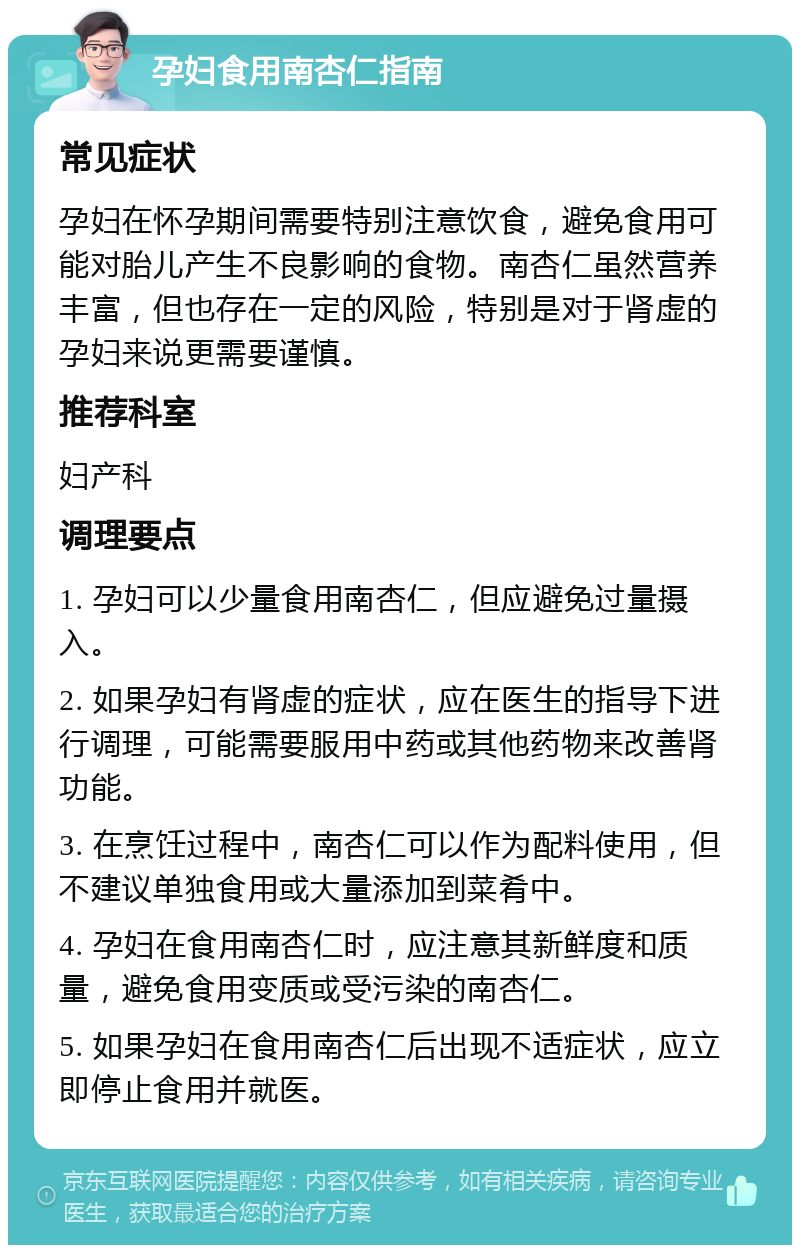 孕妇食用南杏仁指南 常见症状 孕妇在怀孕期间需要特别注意饮食，避免食用可能对胎儿产生不良影响的食物。南杏仁虽然营养丰富，但也存在一定的风险，特别是对于肾虚的孕妇来说更需要谨慎。 推荐科室 妇产科 调理要点 1. 孕妇可以少量食用南杏仁，但应避免过量摄入。 2. 如果孕妇有肾虚的症状，应在医生的指导下进行调理，可能需要服用中药或其他药物来改善肾功能。 3. 在烹饪过程中，南杏仁可以作为配料使用，但不建议单独食用或大量添加到菜肴中。 4. 孕妇在食用南杏仁时，应注意其新鲜度和质量，避免食用变质或受污染的南杏仁。 5. 如果孕妇在食用南杏仁后出现不适症状，应立即停止食用并就医。