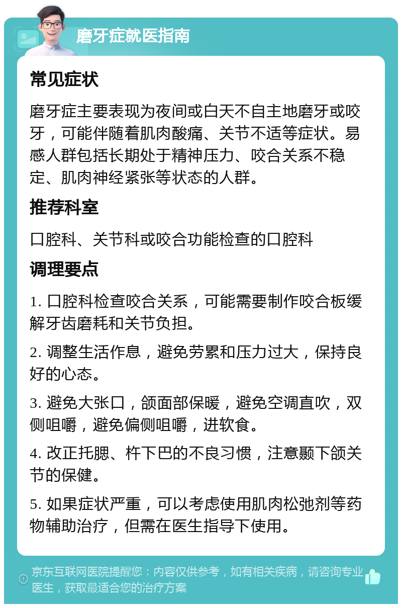 磨牙症就医指南 常见症状 磨牙症主要表现为夜间或白天不自主地磨牙或咬牙，可能伴随着肌肉酸痛、关节不适等症状。易感人群包括长期处于精神压力、咬合关系不稳定、肌肉神经紧张等状态的人群。 推荐科室 口腔科、关节科或咬合功能检查的口腔科 调理要点 1. 口腔科检查咬合关系，可能需要制作咬合板缓解牙齿磨耗和关节负担。 2. 调整生活作息，避免劳累和压力过大，保持良好的心态。 3. 避免大张口，颌面部保暖，避免空调直吹，双侧咀嚼，避免偏侧咀嚼，进软食。 4. 改正托腮、杵下巴的不良习惯，注意颞下颌关节的保健。 5. 如果症状严重，可以考虑使用肌肉松弛剂等药物辅助治疗，但需在医生指导下使用。