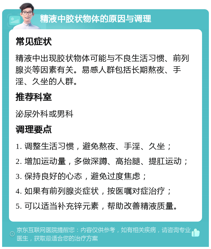 精液中胶状物体的原因与调理 常见症状 精液中出现胶状物体可能与不良生活习惯、前列腺炎等因素有关。易感人群包括长期熬夜、手淫、久坐的人群。 推荐科室 泌尿外科或男科 调理要点 1. 调整生活习惯，避免熬夜、手淫、久坐； 2. 增加运动量，多做深蹲、高抬腿、提肛运动； 3. 保持良好的心态，避免过度焦虑； 4. 如果有前列腺炎症状，按医嘱对症治疗； 5. 可以适当补充锌元素，帮助改善精液质量。