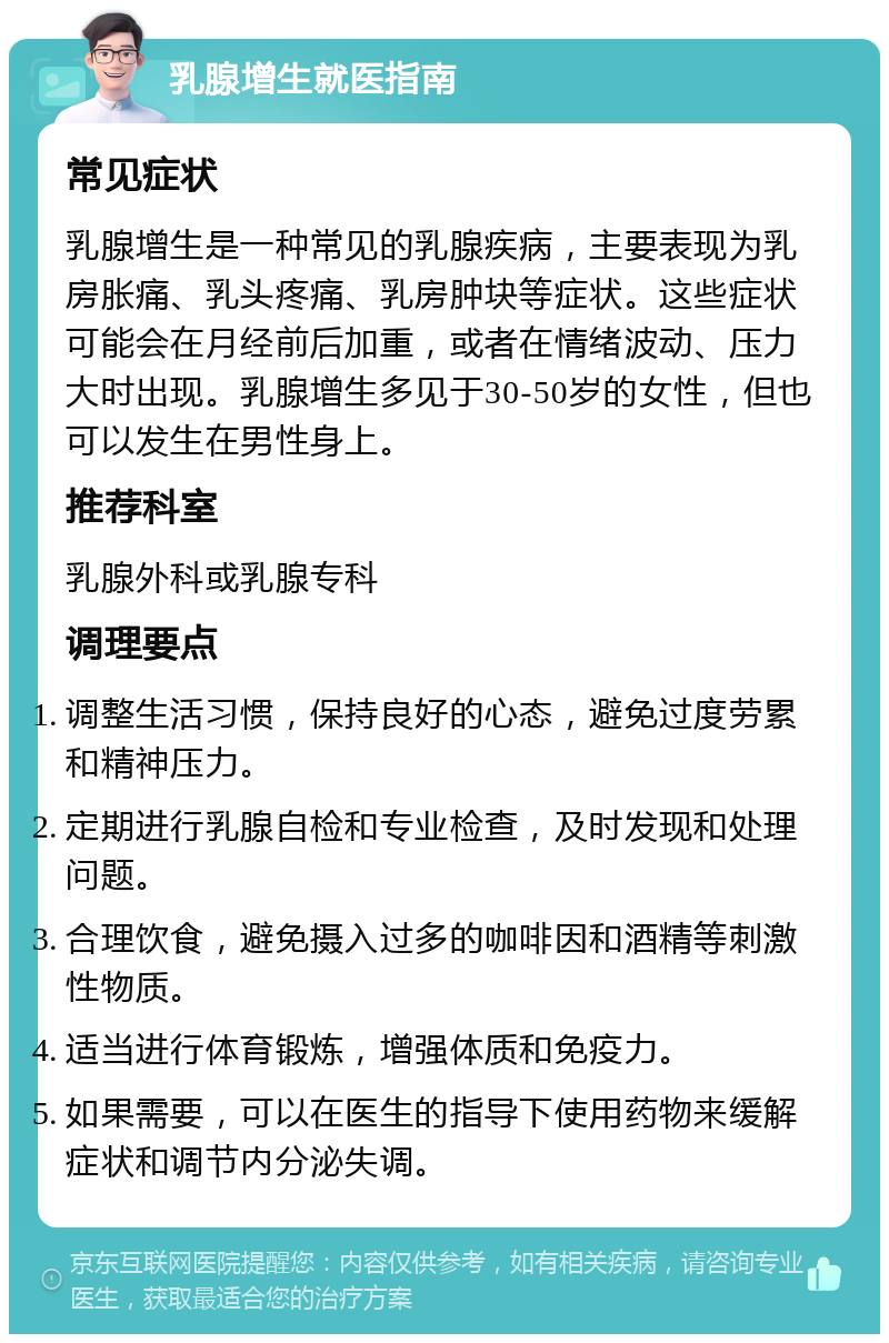 乳腺增生就医指南 常见症状 乳腺增生是一种常见的乳腺疾病，主要表现为乳房胀痛、乳头疼痛、乳房肿块等症状。这些症状可能会在月经前后加重，或者在情绪波动、压力大时出现。乳腺增生多见于30-50岁的女性，但也可以发生在男性身上。 推荐科室 乳腺外科或乳腺专科 调理要点 调整生活习惯，保持良好的心态，避免过度劳累和精神压力。 定期进行乳腺自检和专业检查，及时发现和处理问题。 合理饮食，避免摄入过多的咖啡因和酒精等刺激性物质。 适当进行体育锻炼，增强体质和免疫力。 如果需要，可以在医生的指导下使用药物来缓解症状和调节内分泌失调。