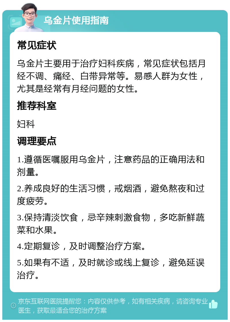 乌金片使用指南 常见症状 乌金片主要用于治疗妇科疾病，常见症状包括月经不调、痛经、白带异常等。易感人群为女性，尤其是经常有月经问题的女性。 推荐科室 妇科 调理要点 1.遵循医嘱服用乌金片，注意药品的正确用法和剂量。 2.养成良好的生活习惯，戒烟酒，避免熬夜和过度疲劳。 3.保持清淡饮食，忌辛辣刺激食物，多吃新鲜蔬菜和水果。 4.定期复诊，及时调整治疗方案。 5.如果有不适，及时就诊或线上复诊，避免延误治疗。