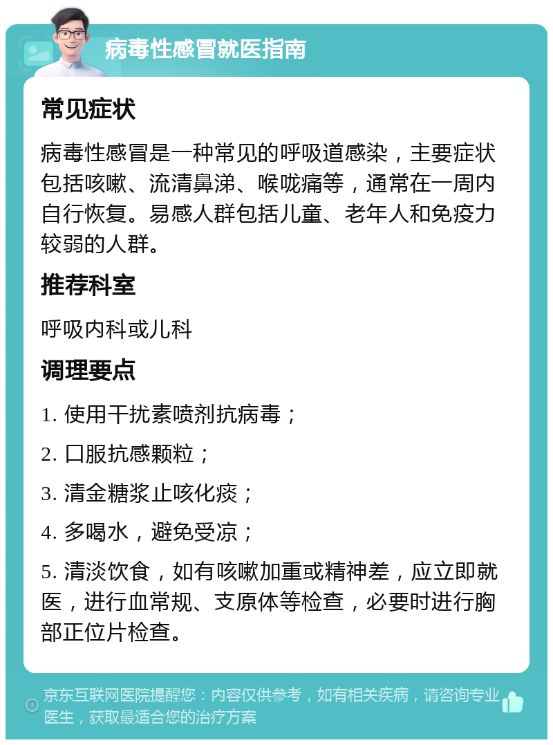 病毒性感冒就医指南 常见症状 病毒性感冒是一种常见的呼吸道感染，主要症状包括咳嗽、流清鼻涕、喉咙痛等，通常在一周内自行恢复。易感人群包括儿童、老年人和免疫力较弱的人群。 推荐科室 呼吸内科或儿科 调理要点 1. 使用干扰素喷剂抗病毒； 2. 口服抗感颗粒； 3. 清金糖浆止咳化痰； 4. 多喝水，避免受凉； 5. 清淡饮食，如有咳嗽加重或精神差，应立即就医，进行血常规、支原体等检查，必要时进行胸部正位片检查。