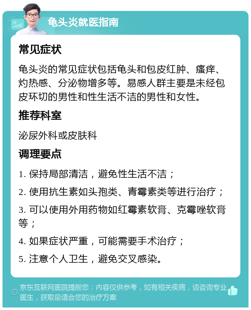 龟头炎就医指南 常见症状 龟头炎的常见症状包括龟头和包皮红肿、瘙痒、灼热感、分泌物增多等。易感人群主要是未经包皮环切的男性和性生活不洁的男性和女性。 推荐科室 泌尿外科或皮肤科 调理要点 1. 保持局部清洁，避免性生活不洁； 2. 使用抗生素如头孢类、青霉素类等进行治疗； 3. 可以使用外用药物如红霉素软膏、克霉唑软膏等； 4. 如果症状严重，可能需要手术治疗； 5. 注意个人卫生，避免交叉感染。