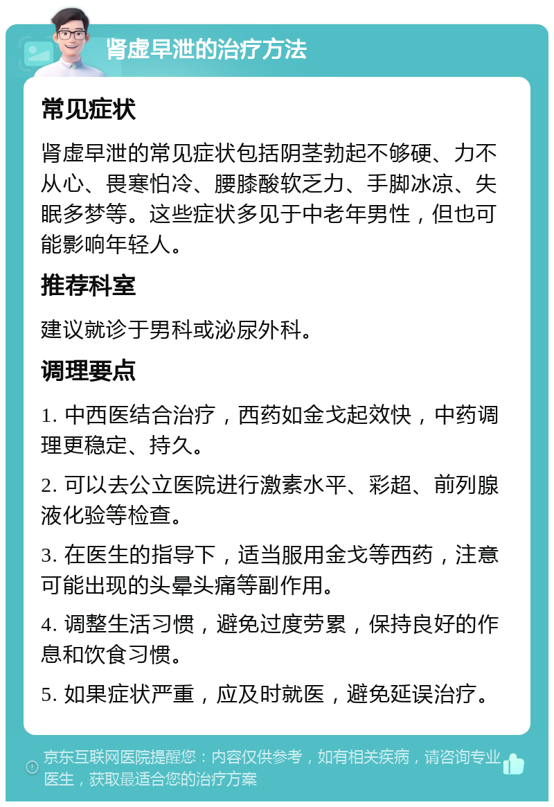 肾虚早泄的治疗方法 常见症状 肾虚早泄的常见症状包括阴茎勃起不够硬、力不从心、畏寒怕冷、腰膝酸软乏力、手脚冰凉、失眠多梦等。这些症状多见于中老年男性，但也可能影响年轻人。 推荐科室 建议就诊于男科或泌尿外科。 调理要点 1. 中西医结合治疗，西药如金戈起效快，中药调理更稳定、持久。 2. 可以去公立医院进行激素水平、彩超、前列腺液化验等检查。 3. 在医生的指导下，适当服用金戈等西药，注意可能出现的头晕头痛等副作用。 4. 调整生活习惯，避免过度劳累，保持良好的作息和饮食习惯。 5. 如果症状严重，应及时就医，避免延误治疗。