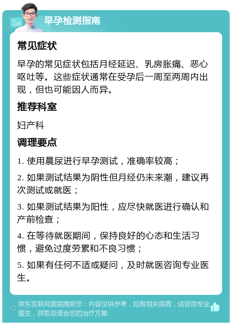 早孕检测指南 常见症状 早孕的常见症状包括月经延迟、乳房胀痛、恶心呕吐等。这些症状通常在受孕后一周至两周内出现，但也可能因人而异。 推荐科室 妇产科 调理要点 1. 使用晨尿进行早孕测试，准确率较高； 2. 如果测试结果为阴性但月经仍未来潮，建议再次测试或就医； 3. 如果测试结果为阳性，应尽快就医进行确认和产前检查； 4. 在等待就医期间，保持良好的心态和生活习惯，避免过度劳累和不良习惯； 5. 如果有任何不适或疑问，及时就医咨询专业医生。