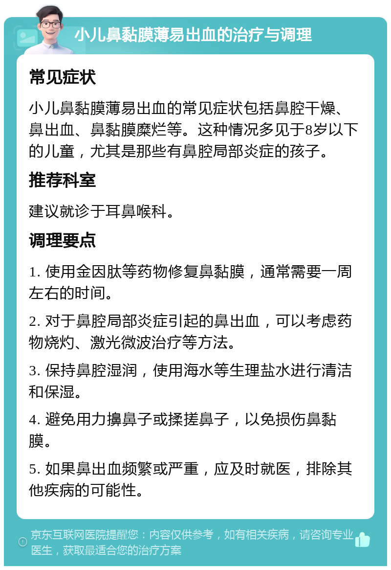 小儿鼻黏膜薄易出血的治疗与调理 常见症状 小儿鼻黏膜薄易出血的常见症状包括鼻腔干燥、鼻出血、鼻黏膜糜烂等。这种情况多见于8岁以下的儿童，尤其是那些有鼻腔局部炎症的孩子。 推荐科室 建议就诊于耳鼻喉科。 调理要点 1. 使用金因肽等药物修复鼻黏膜，通常需要一周左右的时间。 2. 对于鼻腔局部炎症引起的鼻出血，可以考虑药物烧灼、激光微波治疗等方法。 3. 保持鼻腔湿润，使用海水等生理盐水进行清洁和保湿。 4. 避免用力擤鼻子或揉搓鼻子，以免损伤鼻黏膜。 5. 如果鼻出血频繁或严重，应及时就医，排除其他疾病的可能性。