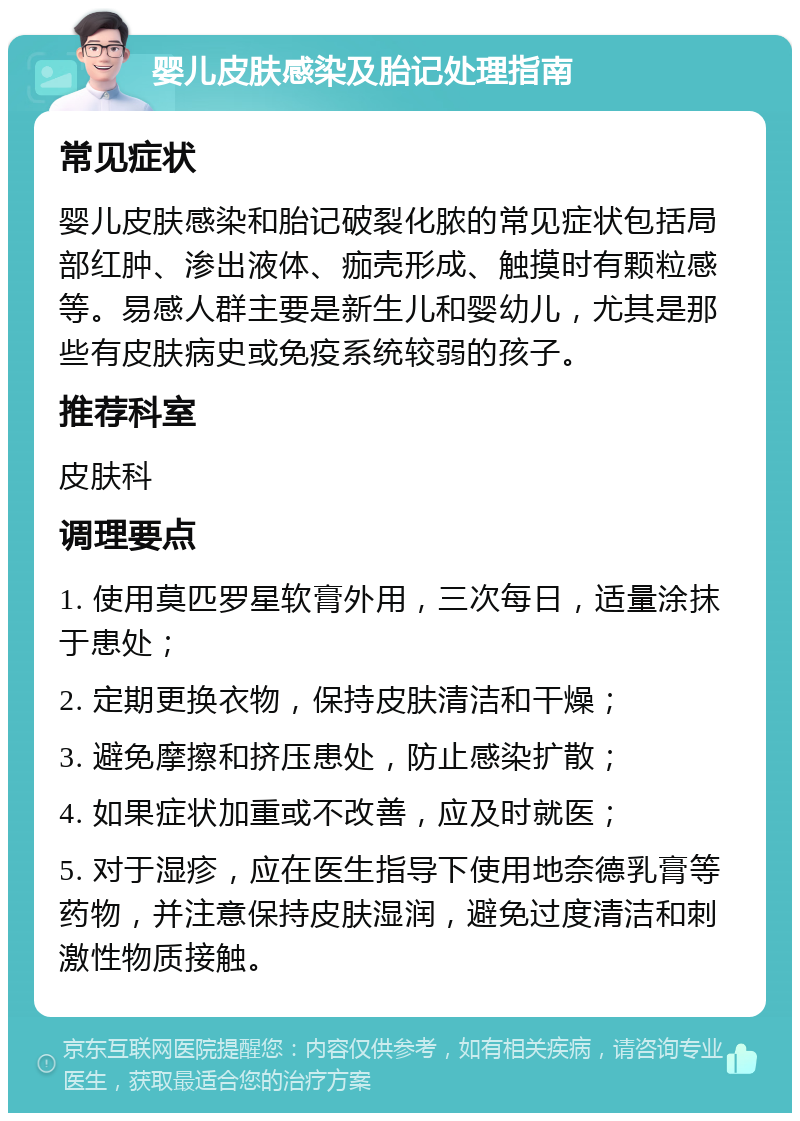 婴儿皮肤感染及胎记处理指南 常见症状 婴儿皮肤感染和胎记破裂化脓的常见症状包括局部红肿、渗出液体、痂壳形成、触摸时有颗粒感等。易感人群主要是新生儿和婴幼儿，尤其是那些有皮肤病史或免疫系统较弱的孩子。 推荐科室 皮肤科 调理要点 1. 使用莫匹罗星软膏外用，三次每日，适量涂抹于患处； 2. 定期更换衣物，保持皮肤清洁和干燥； 3. 避免摩擦和挤压患处，防止感染扩散； 4. 如果症状加重或不改善，应及时就医； 5. 对于湿疹，应在医生指导下使用地奈德乳膏等药物，并注意保持皮肤湿润，避免过度清洁和刺激性物质接触。