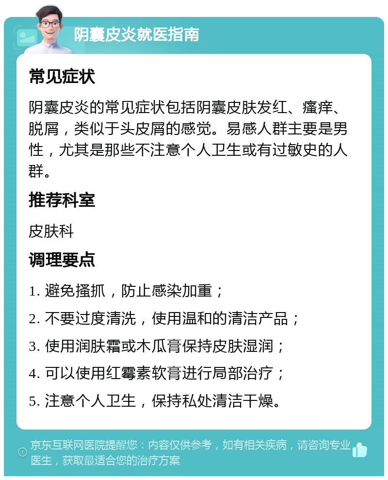 阴囊皮炎就医指南 常见症状 阴囊皮炎的常见症状包括阴囊皮肤发红、瘙痒、脱屑，类似于头皮屑的感觉。易感人群主要是男性，尤其是那些不注意个人卫生或有过敏史的人群。 推荐科室 皮肤科 调理要点 1. 避免搔抓，防止感染加重； 2. 不要过度清洗，使用温和的清洁产品； 3. 使用润肤霜或木瓜膏保持皮肤湿润； 4. 可以使用红霉素软膏进行局部治疗； 5. 注意个人卫生，保持私处清洁干燥。